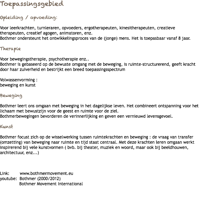 Toepassingsgebied Opleiding / opvoeding: Voor leerkrachten, turnleraren, opvoeders, ergotherapeuten, kinesitherapeuten, creatieve therapeuten, creatief agogen, animatoren, enz. Bothmer ondersteunt het ontwikkelingsproces van de (jonge) mens. Het is toepasbaar vanaf 8 jaar. Therapie Voor bewegingstherapie, psychotherapie enz.. Bothmer is gebaseerd op de bewuste omgang met de beweging, is ruimte-structurerend, geeft kracht door haar zuiverheid en bestrijkt een breed toepassingsspectrum Volwassenvorming : beweging en kunst Beweging Bothmer leert ons omgaan met beweging in het dagelijkse leven. Het combineert ontspanning voor het lichaam met bewustzijn voor de geest en ruimte voor de ziel. Bothmerbewegingen bevorderen de verinnerlijking en geven een vernieuwd levensgevoel. Kunst Bothmer focust zich op de wisselwerking tussen ruimtekrachten en beweging : de vraag van transfer (omzetting) van beweging naar ruimte en tijd staat centraal. Met deze krachten leren omgaan werkt inspirerend bij vele kunstvormen ( bvb. bij theater, muziek en woord, maar ook bij beeldhouwen, architectuur, enz...) Link: www.bothmermovement.eu youtube: Bothmer (2000/2012) Bothmer Movement International 